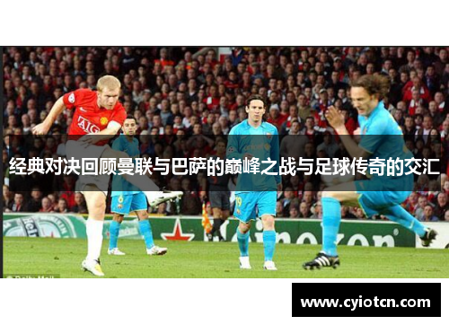 经典对决回顾曼联与巴萨的巅峰之战与足球传奇的交汇